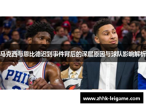 马克西与恩比德迟到事件背后的深层原因与球队影响解析